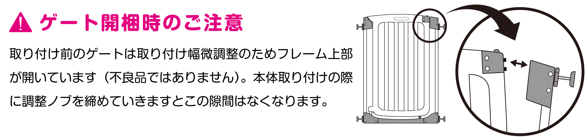 取り付け前のゲートは取り付け幅微調整のためフレーム上部が開いています。本体取り付けの際に調整の部を締めていきますと隙間はなくなります。