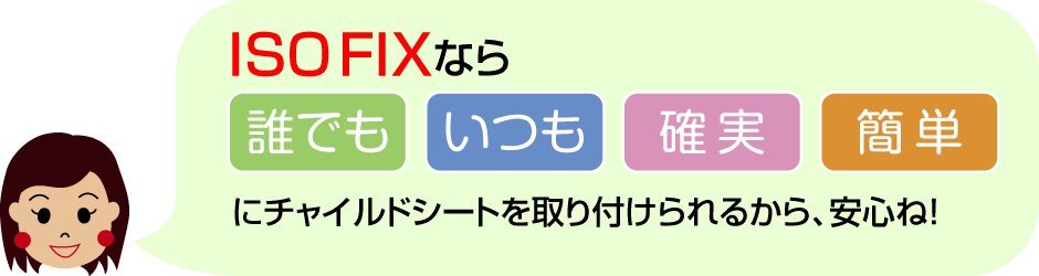 ISO-FIX なら、誰でも、いつも、確実、簡単にチャイルドシートを取り付けられるから、安心ね！