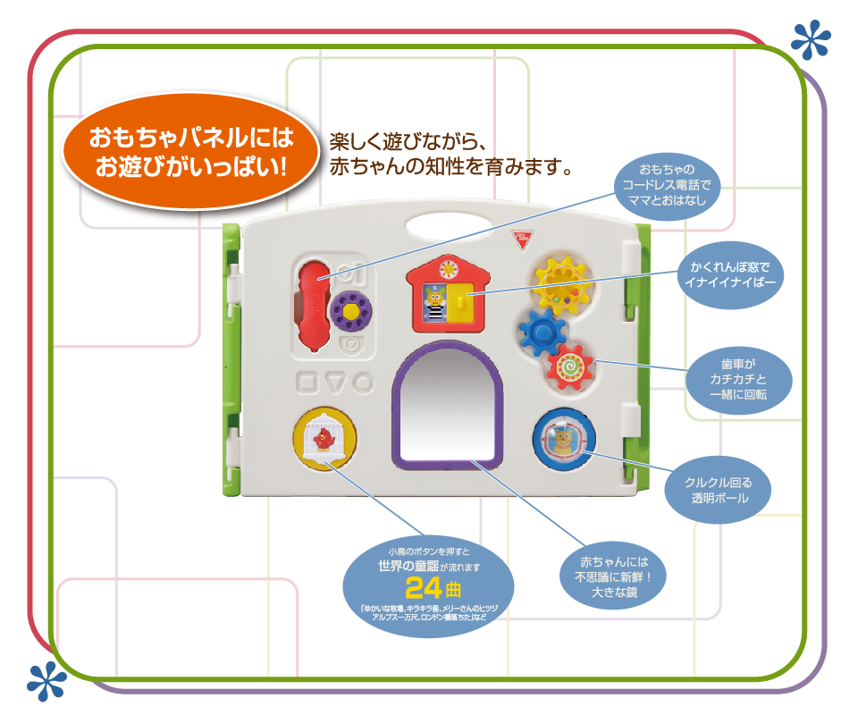 おもちゃパネルにはお遊びがいっぱい！楽しく遊びながら赤ちゃんの知育を育みます。おもちゃのコードレス電話でママとおはなし　かくれんぼ窓でイナイイナイばー　歯車がカチカチと一緒に回転　くるくる回る透明ボール　赤ちゃんには不思議に新鮮！大きな鏡　小鳥ボタンを押すと世界の童謡が流れます。24曲ゆかいな牧場、キラキラ星、メリーさんのヒツジ、アルプス一万弱、ロンドン橋おちた　など