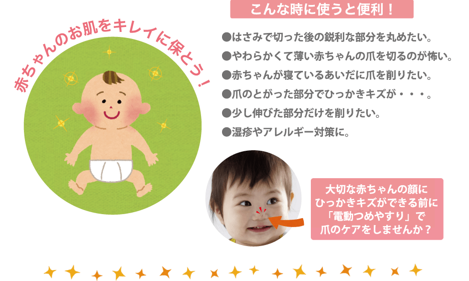 こんな時に使うと便利！●はさみで切った後の鋭利な部分を丸めたい。●やわらかくて薄い赤ちゃんの爪を切るのが怖い。●赤ちゃんが寝ているあいだに爪を削りたい。●爪のとがった部分でひっかきキズが・・・。●少し伸びた部分だけを削りたい。●湿疹やアレルギー対策に。大切な赤ちゃんの顔にひっかきキズができる前に「電動つめやすり」で爪のケアをしませんか？赤ちゃんのお肌をキレイに保とう！